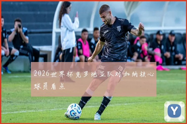 2026世界杯克罗地亚队对加纳核心球员看点