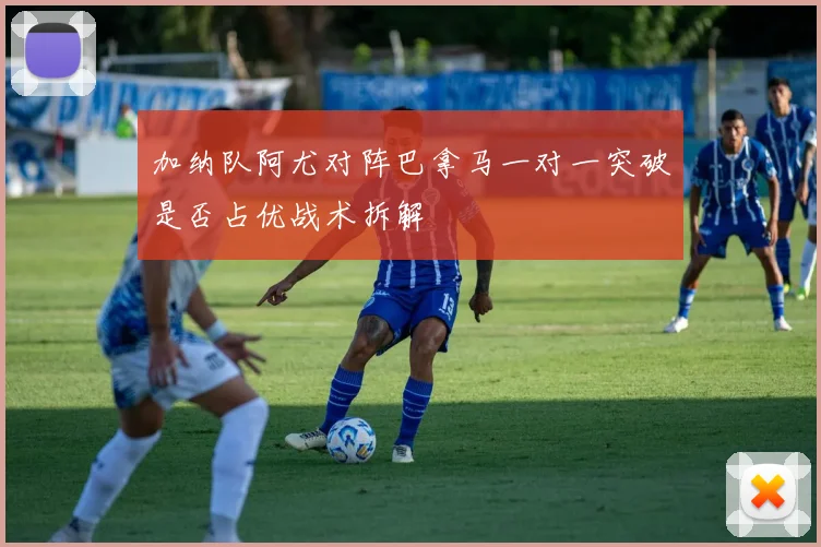 加纳队阿尤对阵巴拿马一对一突破是否占优战术拆解