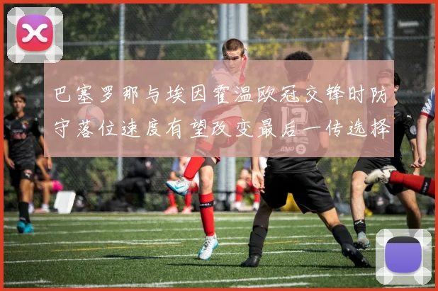 巴塞罗那与埃因霍温欧冠交锋时防守落位速度有望改变最后一传选择