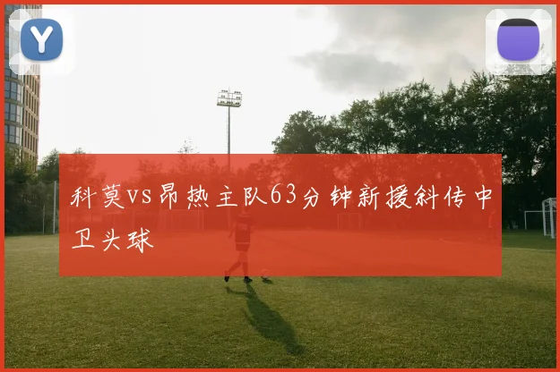 科莫vs昂热主队63分钟新援斜传中卫头球