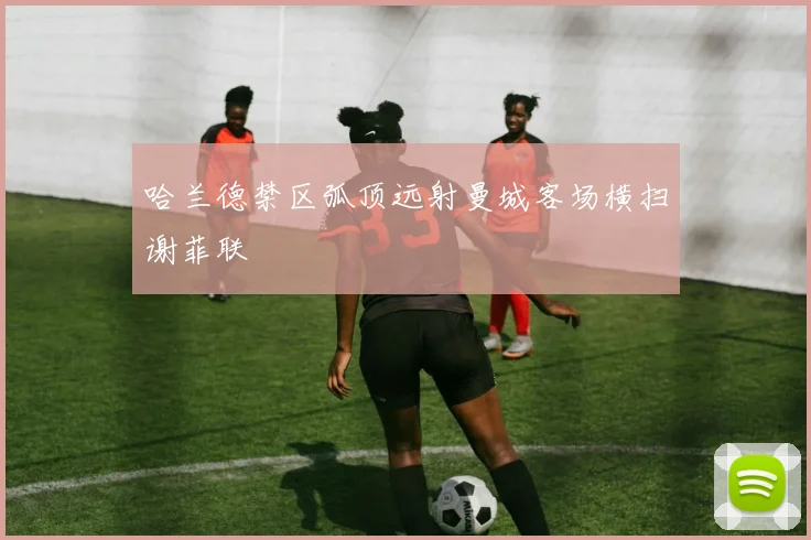 哈兰德禁区弧顶远射曼城客场横扫谢菲联