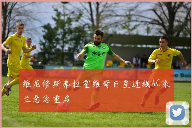 维尼修斯弗拉霍维奇巨星连线AC米兰悬念重启