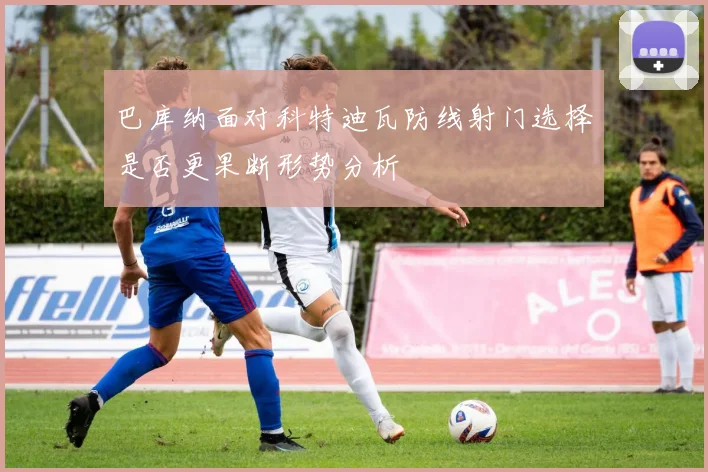 巴库纳面对科特迪瓦防线射门选择是否更果断形势分析