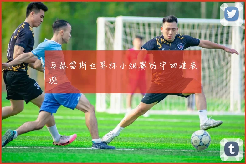 马赫雷斯世界杯小组赛防守回追表现