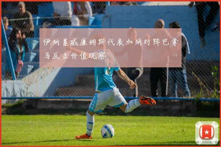 伊纳基威廉姆斯代表加纳对阵巴拿马反击价值观察