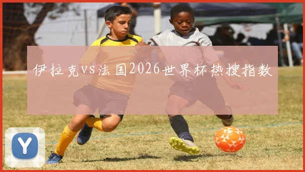 伊拉克vs法国2026世界杯热搜指数