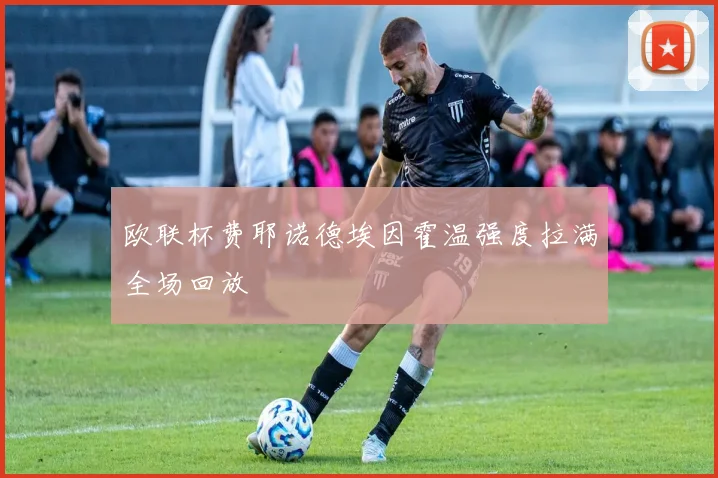 欧联杯费耶诺德埃因霍温强度拉满全场回放