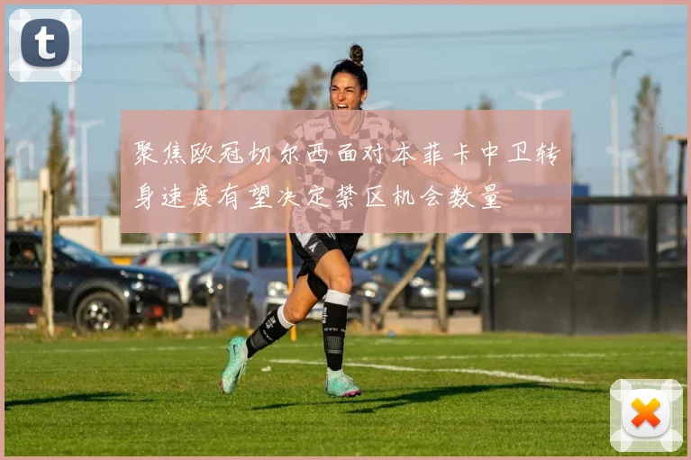聚焦欧冠切尔西面对本菲卡中卫转身速度有望决定禁区机会数量