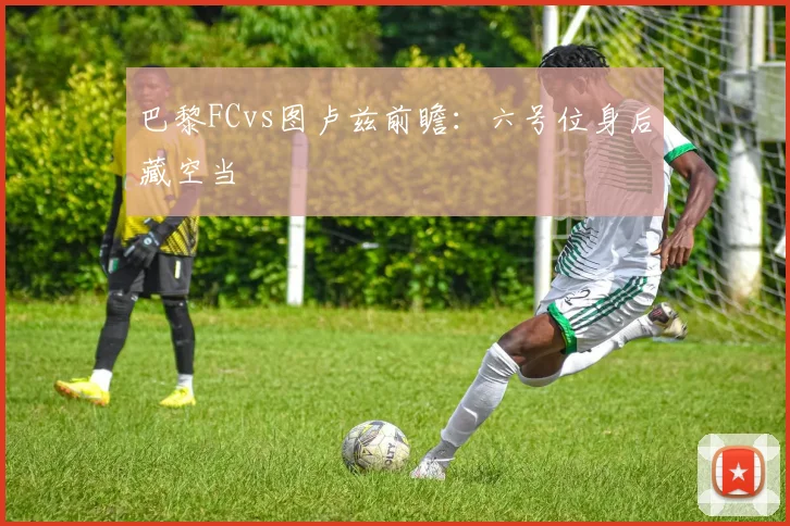 巴黎FCvs图卢兹前瞻:六号位身后藏空当