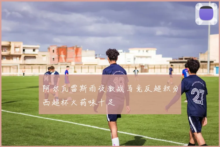 阿尔瓦雷斯雨夜激战马竞反超积分西超杯火药味十足