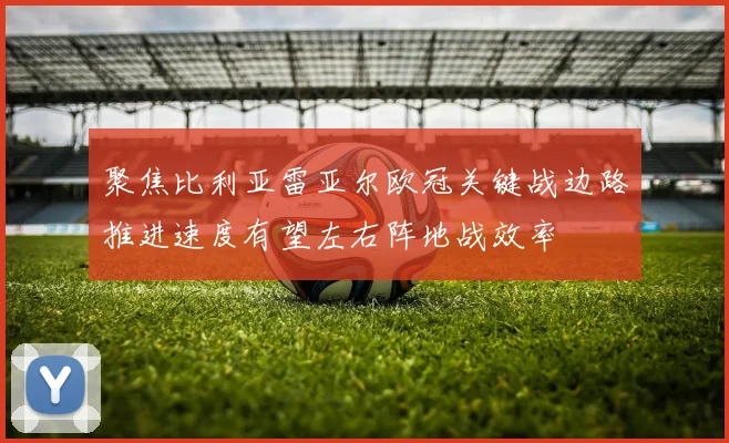 聚焦比利亚雷亚尔欧冠关键战边路推进速度有望左右阵地战效率