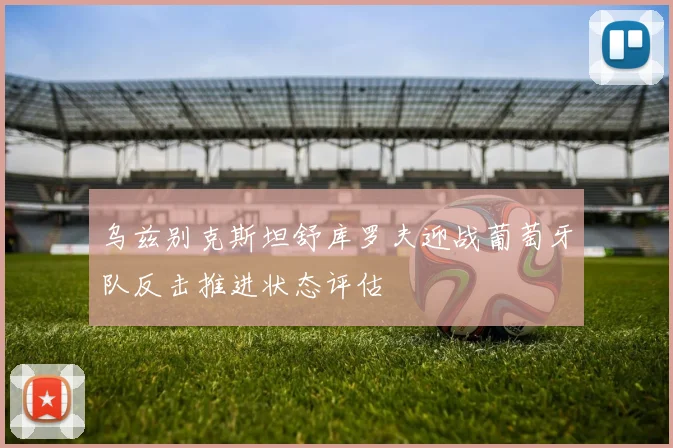 乌兹别克斯坦舒库罗夫迎战葡萄牙队反击推进状态评估