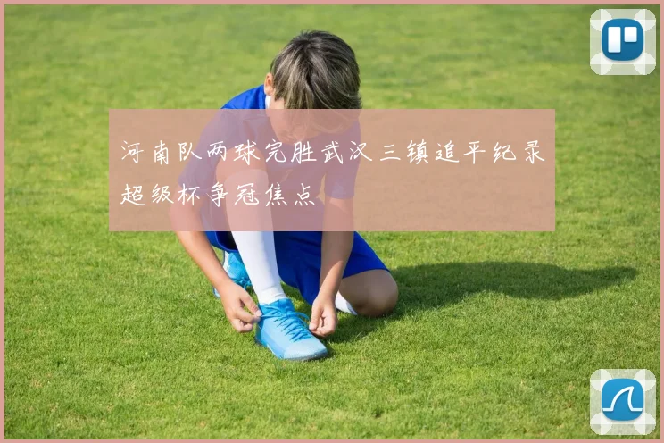 河南队两球完胜武汉三镇追平纪录超级杯争冠焦点