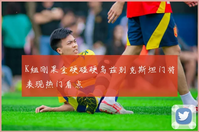 K组刚果金硬碰硬乌兹别克斯坦门将表现热门看点