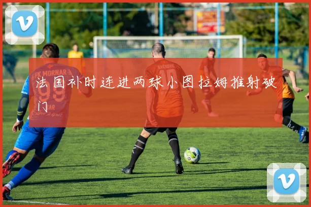 法国补时连进两球小图拉姆推射破门