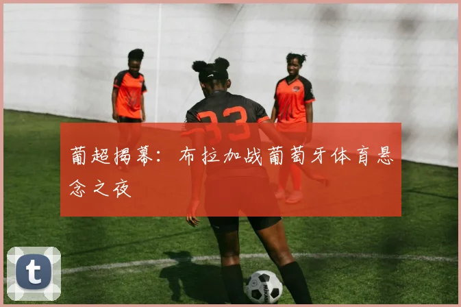 葡超揭幕：布拉加战葡萄牙体育悬念之夜