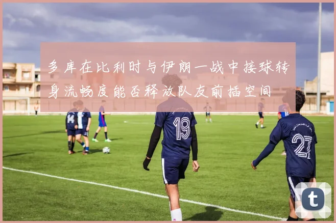 多库在比利时与伊朗一战中接球转身流畅度能否释放队友前插空间