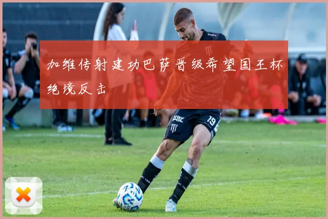 加维传射建功巴萨晋级希望国王杯绝境反击