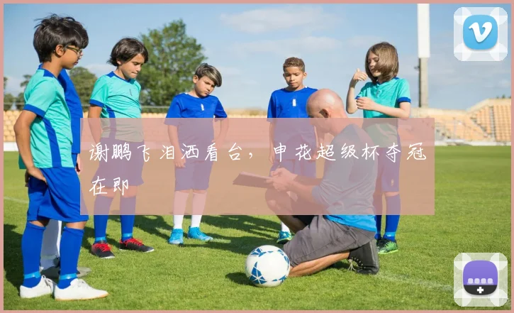 谢鹏飞泪洒看台，申花超级杯夺冠在即