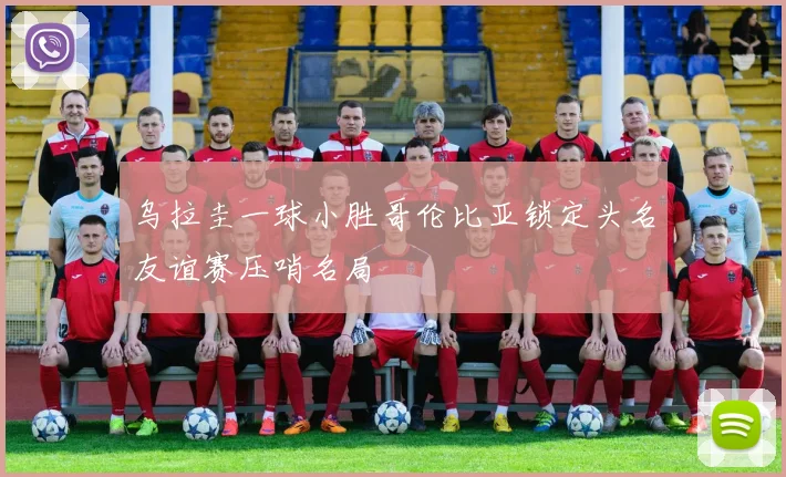 乌拉圭一球小胜哥伦比亚锁定头名友谊赛压哨名局