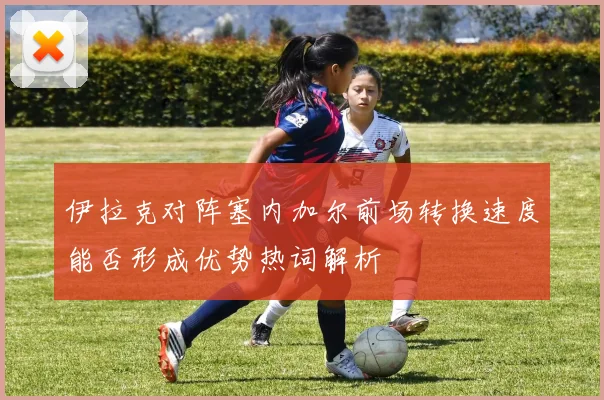伊拉克对阵塞内加尔前场转换速度能否形成优势热词解析